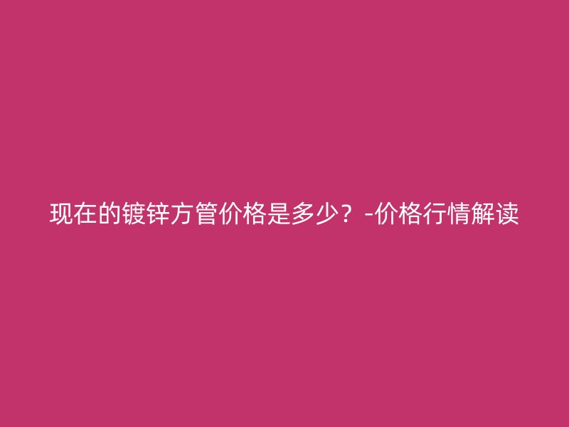 現(xiàn)在的鍍鋅方管價格是多少？-價格行情解讀