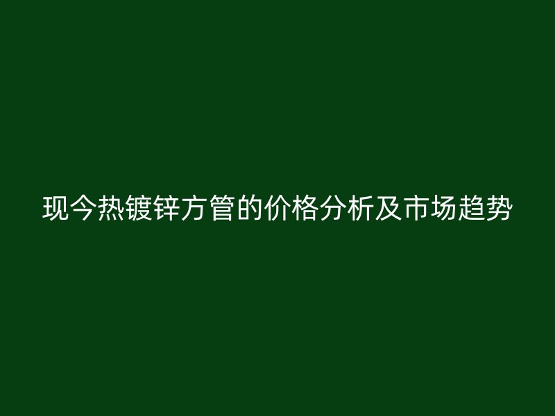 現(xiàn)今熱鍍鋅方管的價(jià)格分析及市場趨勢