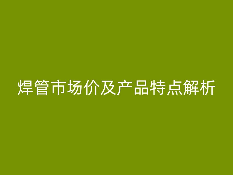 焊管市場價及產(chǎn)品特點(diǎn)解析