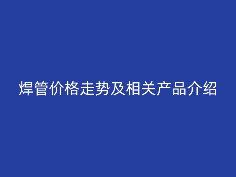 焊管價(jià)格走勢及相關(guān)產(chǎn)品介紹