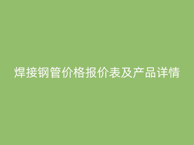 焊接鋼管價(jià)格報(bào)價(jià)表及產(chǎn)品詳情