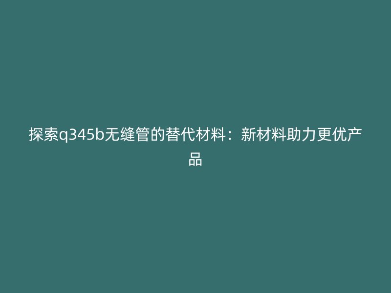 探索q345b無(wú)縫管的替代材料：新材料助力更優(yōu)產(chǎn)品