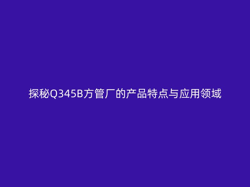 探秘Q345B方管廠的產(chǎn)品特點與應(yīng)用領(lǐng)域