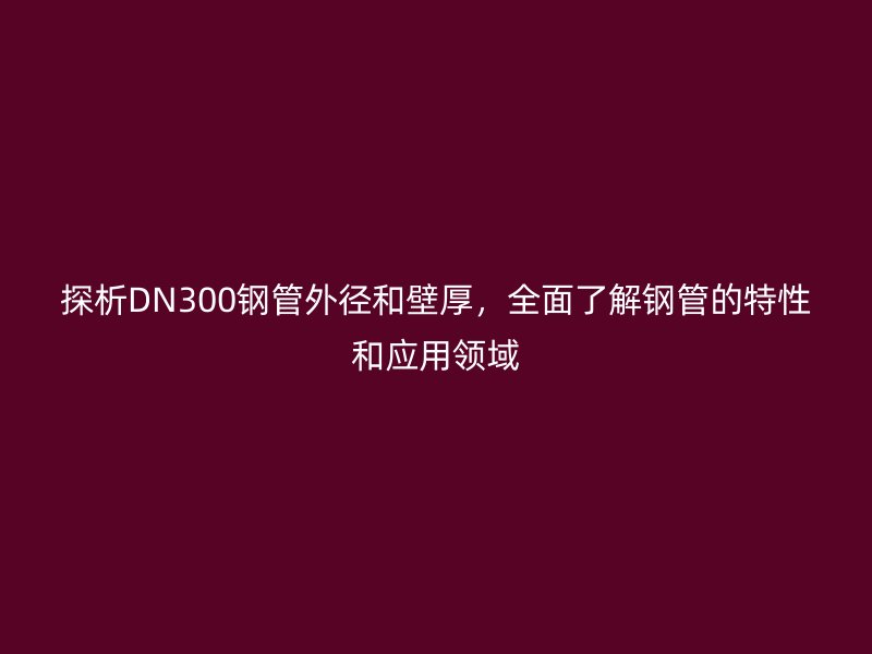 探析DN300鋼管外徑和壁厚，全面了解鋼管的特性和應(yīng)用領(lǐng)域