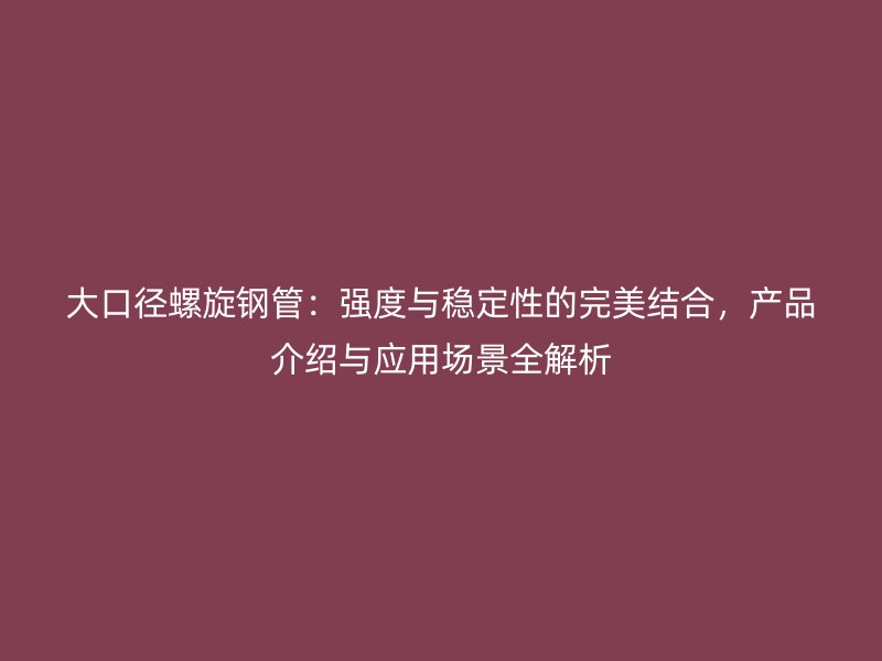 大口徑螺旋鋼管：強(qiáng)度與穩(wěn)定性的完美結(jié)合，產(chǎn)品介紹與應(yīng)用場(chǎng)景全解析