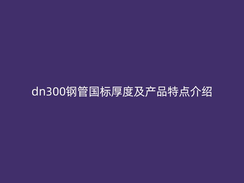 dn300鋼管國標厚度及產(chǎn)品特點介紹