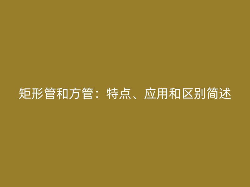 矩形管和方管：特點、應(yīng)用和區(qū)別簡述
