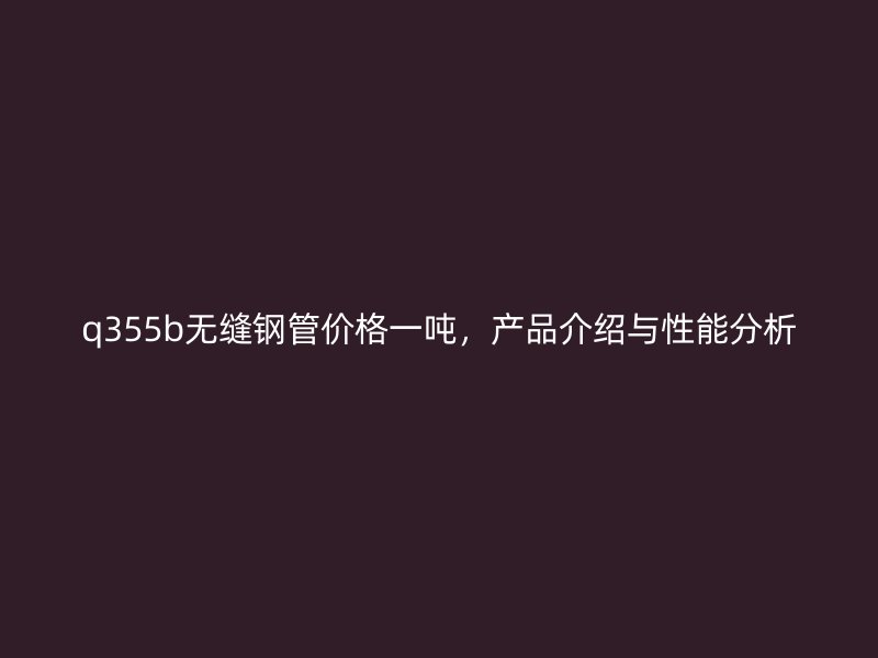 q355b無(wú)縫鋼管價(jià)格一噸，產(chǎn)品介紹與性能分析