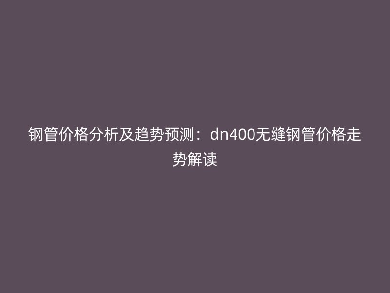 鋼管價(jià)格分析及趨勢(shì)預(yù)測(cè)：dn400無(wú)縫鋼管價(jià)格走勢(shì)解讀