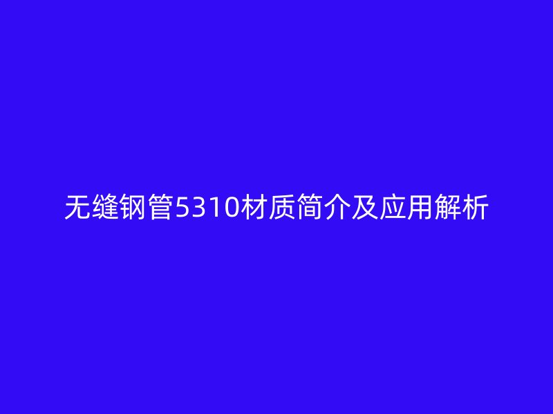 無縫鋼管5310材質(zhì)簡(jiǎn)介及應(yīng)用解析