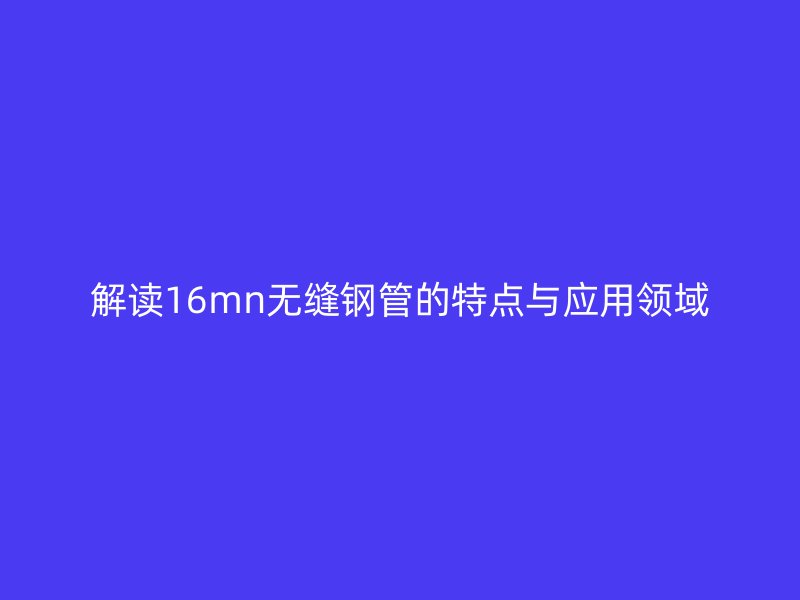 解讀16mn無縫鋼管的特點與應(yīng)用領(lǐng)域