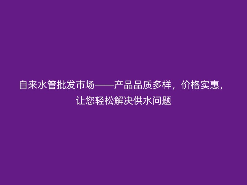 自來水管批發(fā)市場——產(chǎn)品品質(zhì)多樣，價格實惠，讓您輕松解決供水問題
