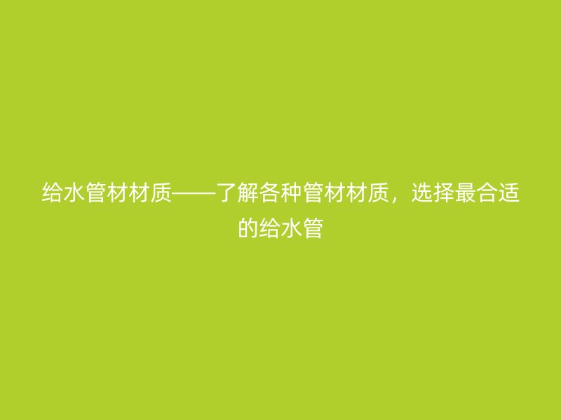 給水管材材質(zhì)——了解各種管材材質(zhì)，選擇最合適的給水管