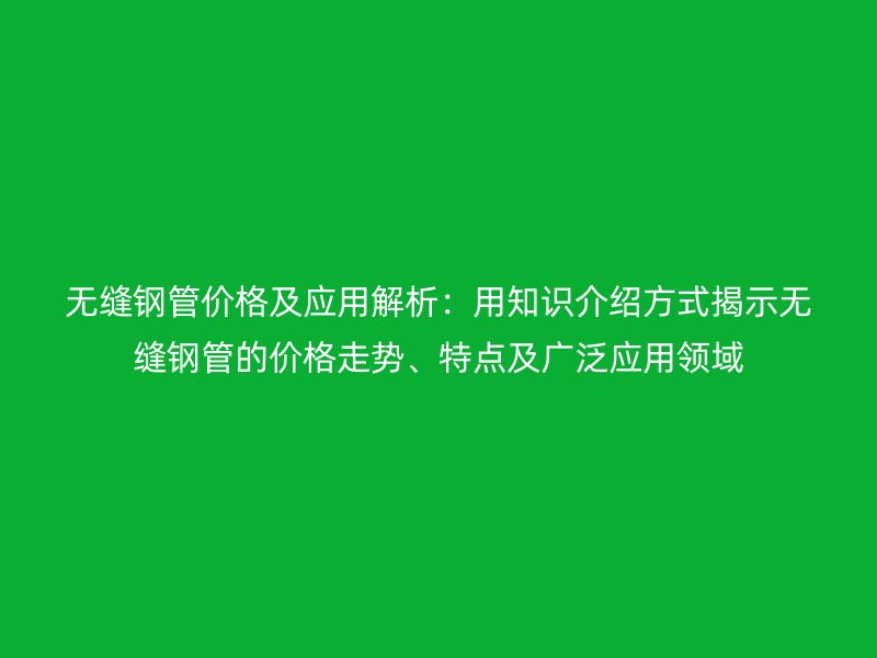 無(wú)縫鋼管價(jià)格及應(yīng)用解析：用知識(shí)介紹方式揭示無(wú)縫鋼管的價(jià)格走勢(shì)、特點(diǎn)及廣泛應(yīng)用領(lǐng)域