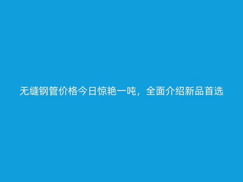 無縫鋼管價格今日驚艷一噸，全面介紹新品首選