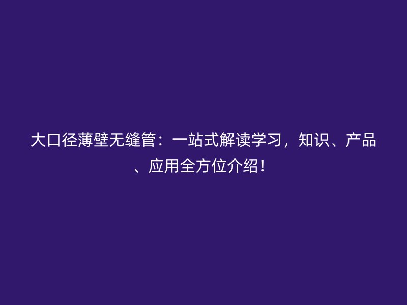 大口徑薄壁無縫管：一站式解讀學習，知識、產(chǎn)品、應(yīng)用全方位介紹！