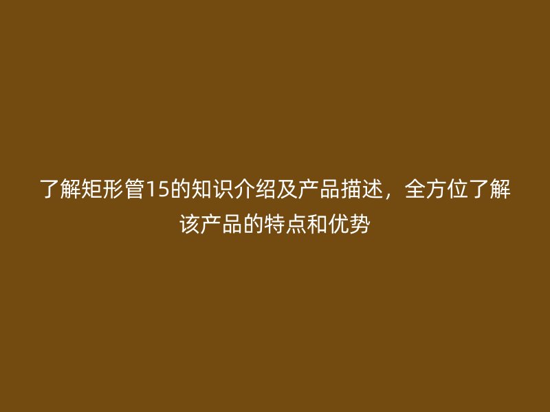 了解矩形管15的知識介紹及產(chǎn)品描述，全方位了解該產(chǎn)品的特點(diǎn)和優(yōu)勢