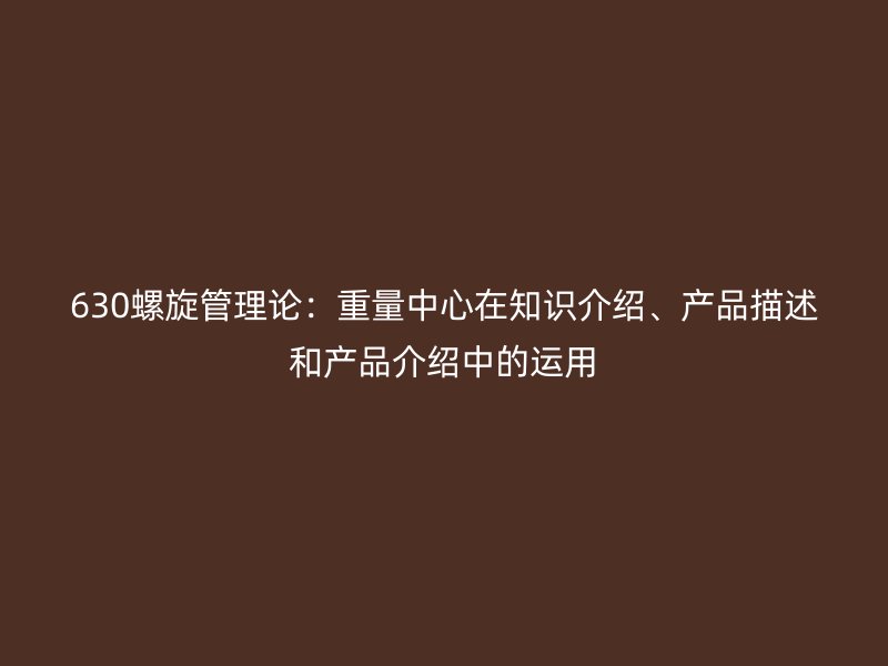 630螺旋管理論：重量中心在知識介紹、產(chǎn)品描述和產(chǎn)品介紹中的運用