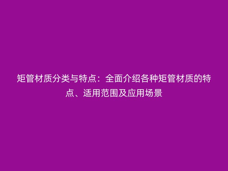 矩管材質(zhì)分類與特點：全面介紹各種矩管材質(zhì)的特點、適用范圍及應用場景