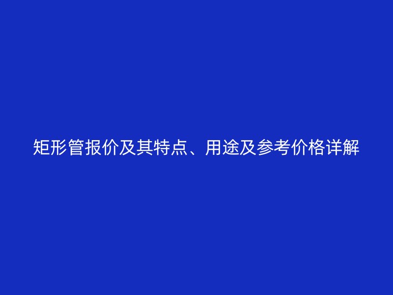 矩形管報(bào)價(jià)及其特點(diǎn)、用途及參考價(jià)格詳解