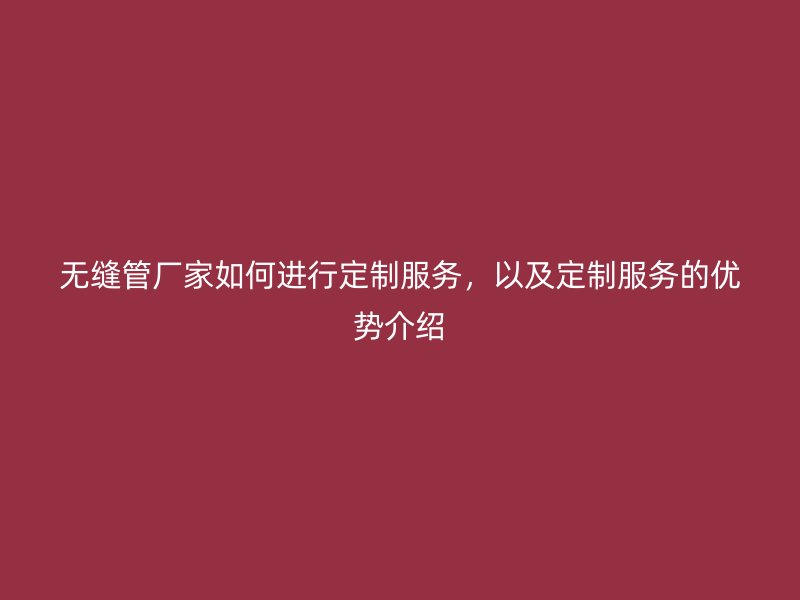無縫管廠家如何進(jìn)行定制服務(wù)，以及定制服務(wù)的優(yōu)勢(shì)介紹