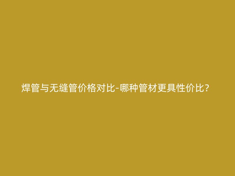 焊管與無縫管價(jià)格對比-哪種管材更具性價(jià)比？