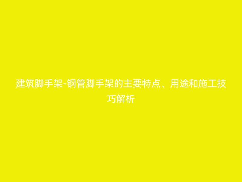 建筑腳手架-鋼管腳手架的主要特點、用途和施工技巧解析