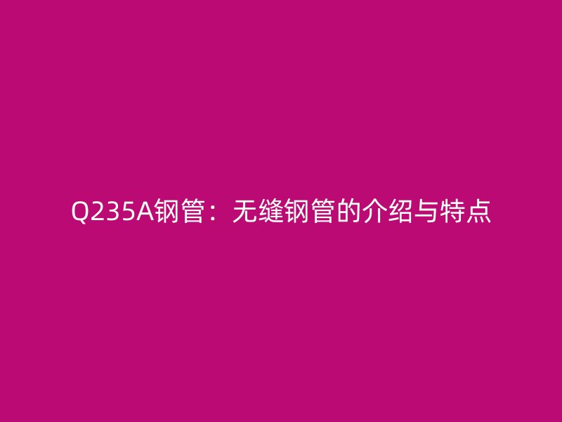 Q235A鋼管：無(wú)縫鋼管的介紹與特點(diǎn)