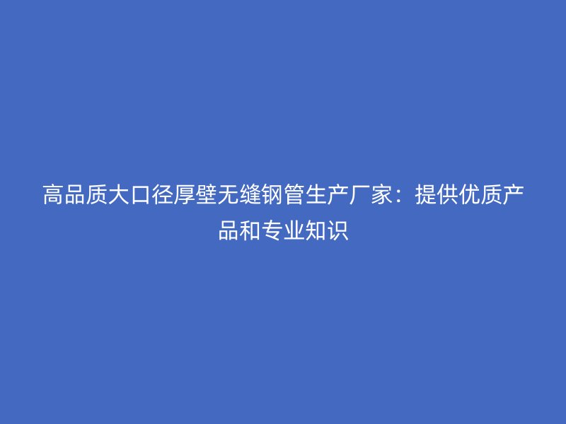高品質(zhì)大口徑厚壁無縫鋼管生產(chǎn)廠家：提供優(yōu)質(zhì)產(chǎn)品和專業(yè)知識