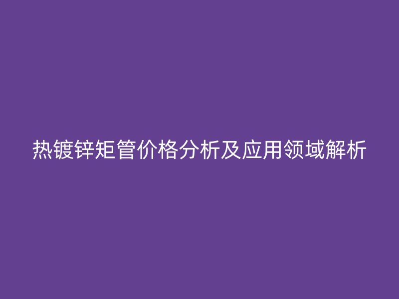 熱鍍鋅矩管價(jià)格分析及應(yīng)用領(lǐng)域解析