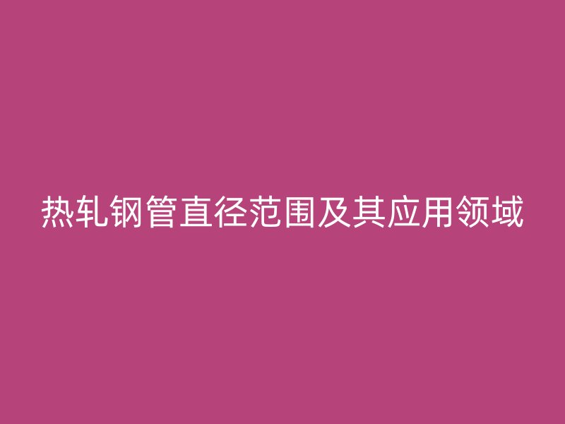 熱軋鋼管直徑范圍及其應(yīng)用領(lǐng)域