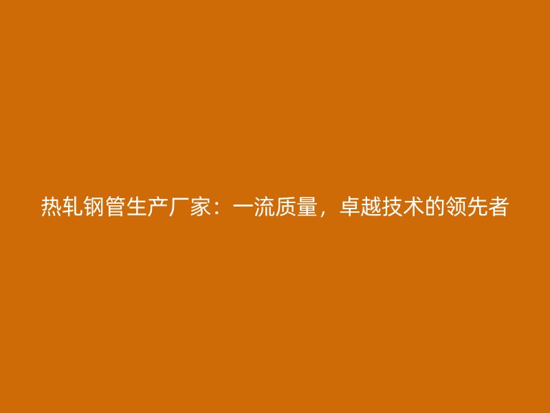 熱軋鋼管生產(chǎn)廠家：一流質(zhì)量，卓越技術(shù)的領(lǐng)先者