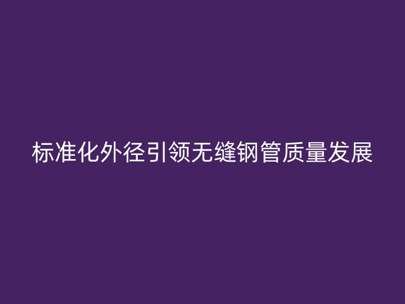 標(biāo)準(zhǔn)化外徑引領(lǐng)無(wú)縫鋼管質(zhì)量發(fā)展