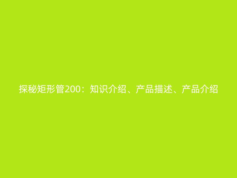 探秘矩形管200：知識(shí)介紹、產(chǎn)品描述、產(chǎn)品介紹