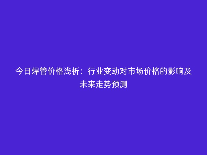 今日焊管價格淺析：行業(yè)變動對市場價格的影響及未來走勢預測