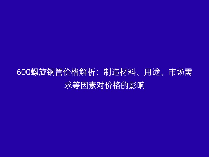 600螺旋鋼管價(jià)格解析：制造材料、用途、市場(chǎng)需求等因素對(duì)價(jià)格的影響
