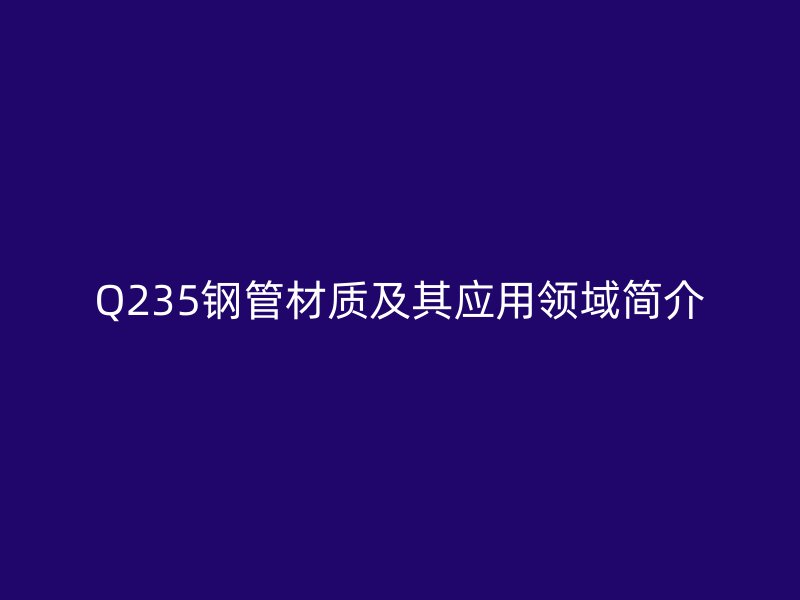Q235鋼管材質(zhì)及其應用領域簡介