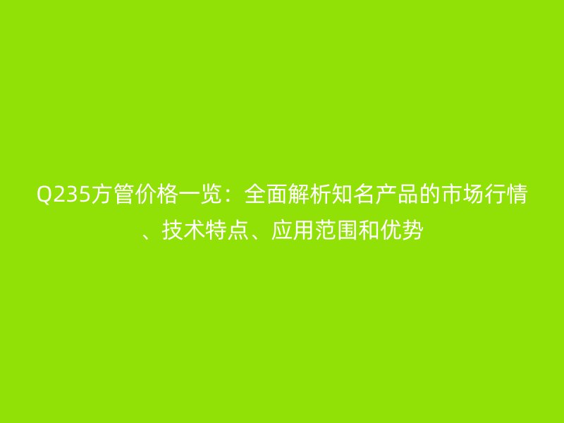 Q235方管價格一覽：全面解析知名產品的市場行情、技術特點、應用范圍和優(yōu)勢