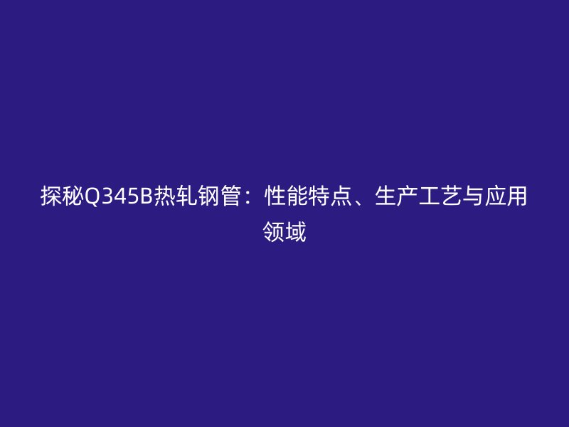 探秘Q345B熱軋鋼管：性能特點(diǎn)、生產(chǎn)工藝與應(yīng)用領(lǐng)域