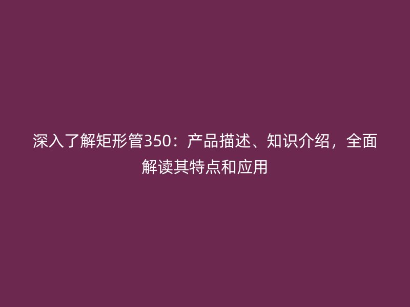 深入了解矩形管350：產(chǎn)品描述、知識介紹，全面解讀其特點和應用