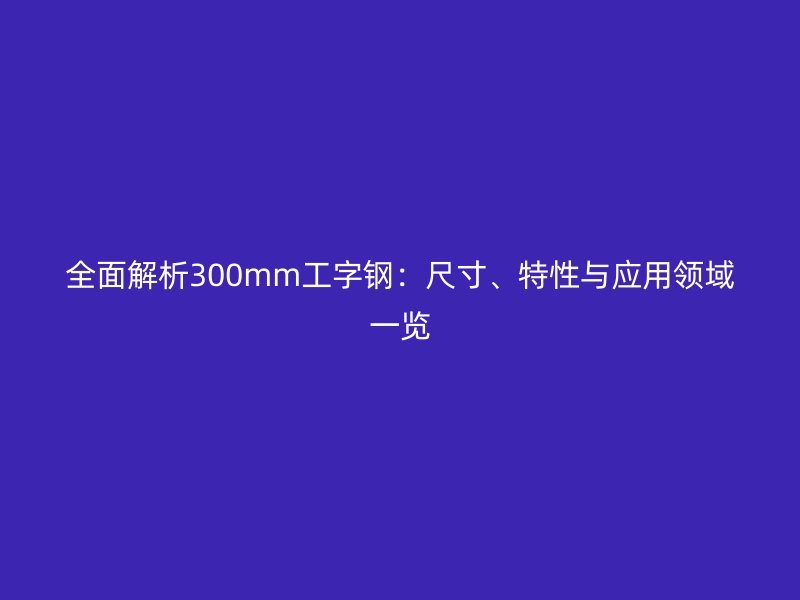 全面解析300mm工字鋼：尺寸、特性與應(yīng)用領(lǐng)域一覽