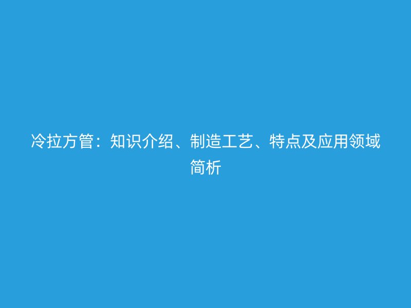 冷拉方管：知識介紹、制造工藝、特點及應(yīng)用領(lǐng)域簡析